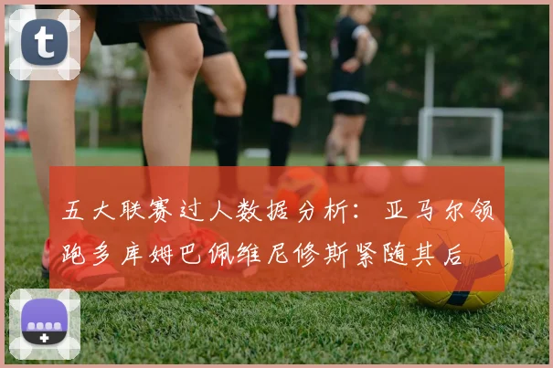 五大联赛过人数据分析：亚马尔领跑多库姆巴佩维尼修斯紧随其后