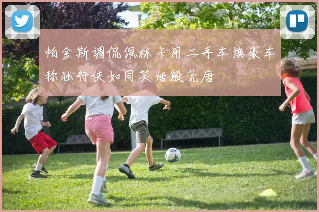 帕金斯调侃佩林卡用二手车换豪车称独行侠如同笑话般荒唐