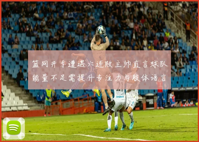 篮网开季遭遇六连败主帅直言球队能量不足需提升专注力与肢体语言