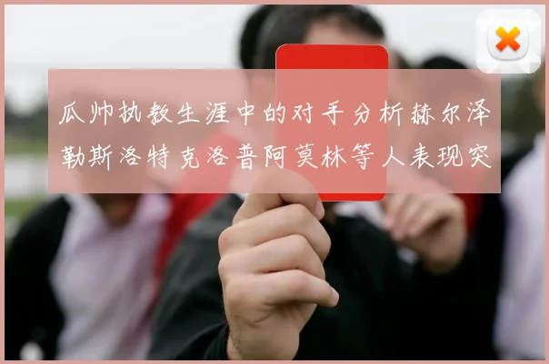 瓜帅执教生涯中的对手分析赫尔泽勒斯洛特克洛普阿莫林等人表现突出