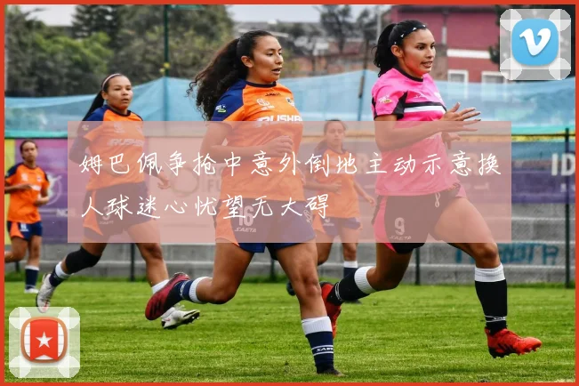 姆巴佩争抢中意外倒地主动示意换人球迷心忧望无大碍