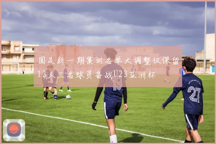 国足新一期集训名单大调整仅保留13人三名球员备战U23亚洲杯