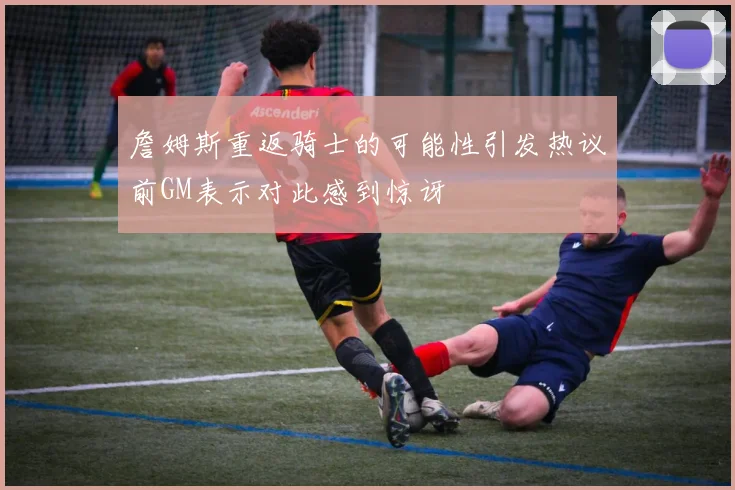 詹姆斯重返骑士的可能性引发热议前GM表示对此感到惊讶