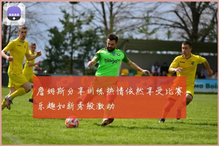 詹姆斯分享训练热情依然享受比赛乐趣如新秀般激动