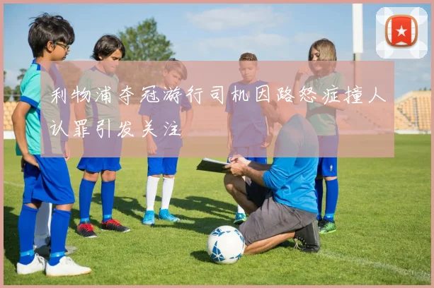 利物浦夺冠游行司机因路怒症撞人认罪引发关注