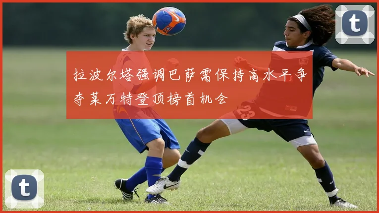 拉波尔塔强调巴萨需保持高水平争夺莱万特登顶榜首机会