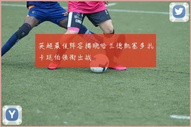 英超最佳阵容揭晓哈兰德凯塞多扎卡廷伯领衔出战