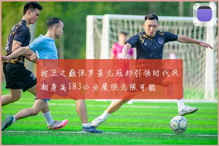 控卫之巅保罗虽无冠却引领时代风潮身高183公分展现无限可能