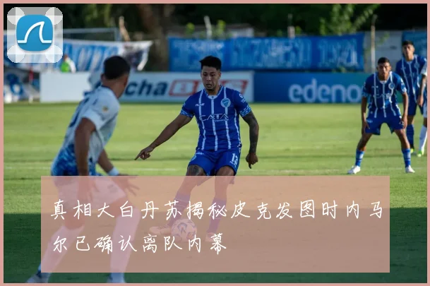 真相大白丹苏揭秘皮克发图时内马尔已确认离队内幕