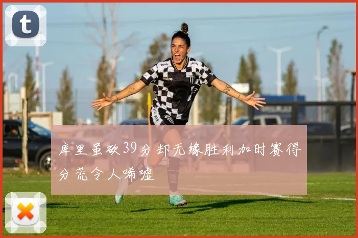 库里虽砍39分却无缘胜利加时赛得分荒令人唏嘘