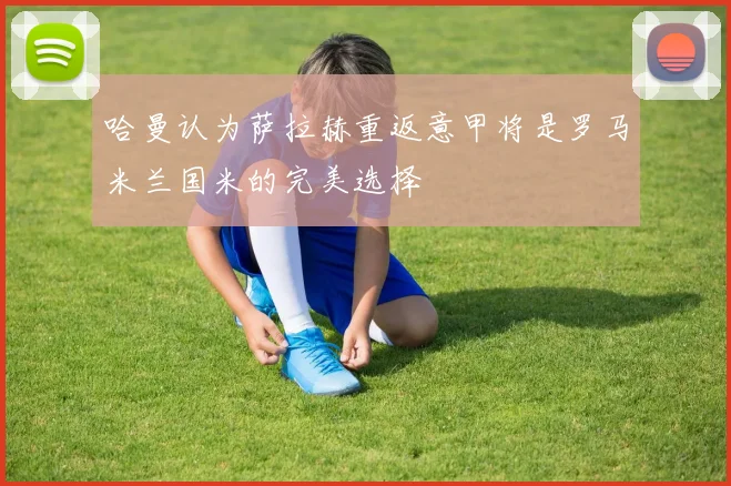 哈曼认为萨拉赫重返意甲将是罗马米兰国米的完美选择