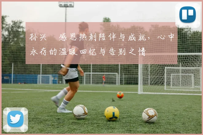 孙兴慜感恩热刺陪伴与成就，心中永存的温暖回忆与告别之情