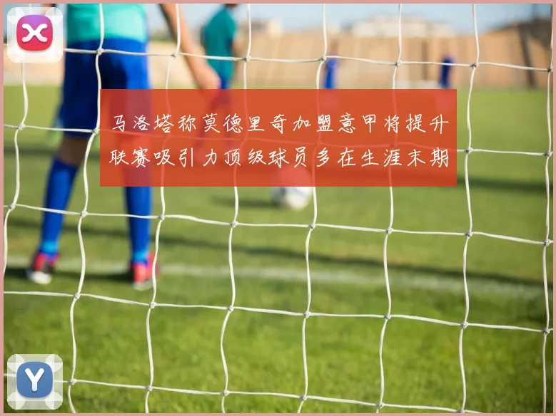 马洛塔称莫德里奇加盟意甲将提升联赛吸引力顶级球员多在生涯末期选择意甲