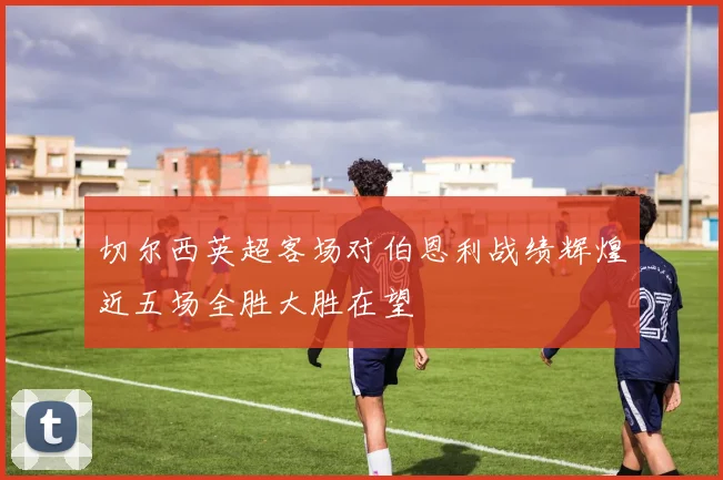 切尔西英超客场对伯恩利战绩辉煌近五场全胜大胜在望