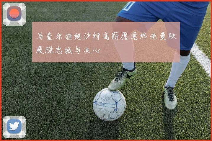 马奎尔拒绝沙特高薪愿意终老曼联展现忠诚与决心