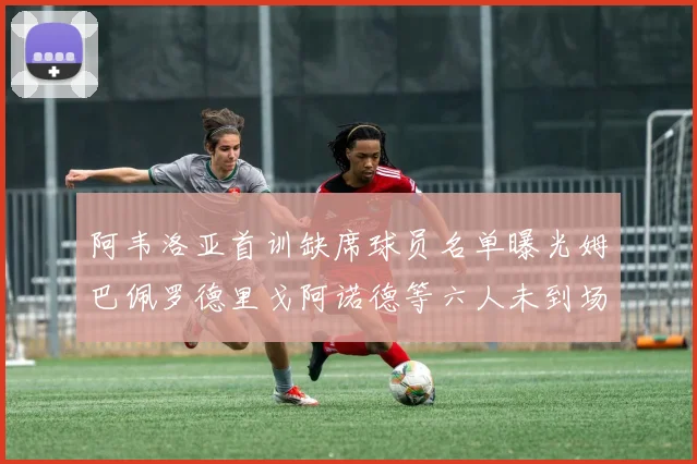 阿韦洛亚首训缺席球员名单曝光姆巴佩罗德里戈阿诺德等六人未到场