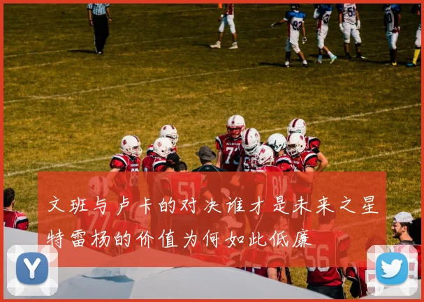 文班与卢卡的对决谁才是未来之星特雷杨的价值为何如此低廉