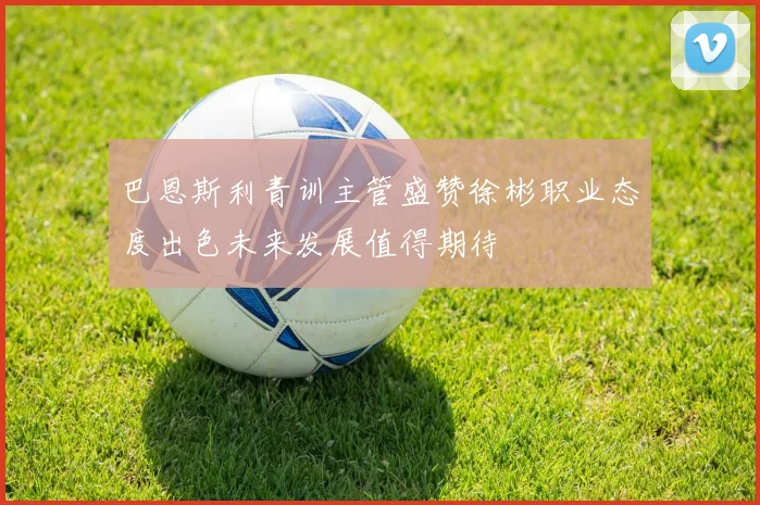 巴恩斯利青训主管盛赞徐彬职业态度出色未来发展值得期待
