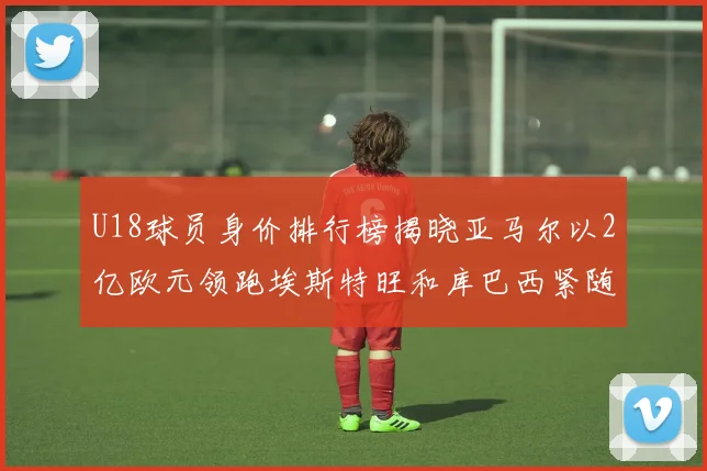 U18球员身价排行榜揭晓亚马尔以2亿欧元领跑埃斯特旺和库巴西紧随其后