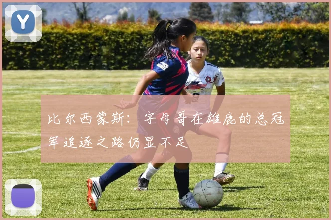 比尔西蒙斯：字母哥在雄鹿的总冠军追逐之路仍显不足