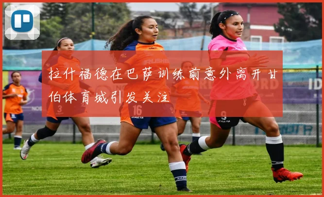 拉什福德在巴萨训练前意外离开甘伯体育城引发关注