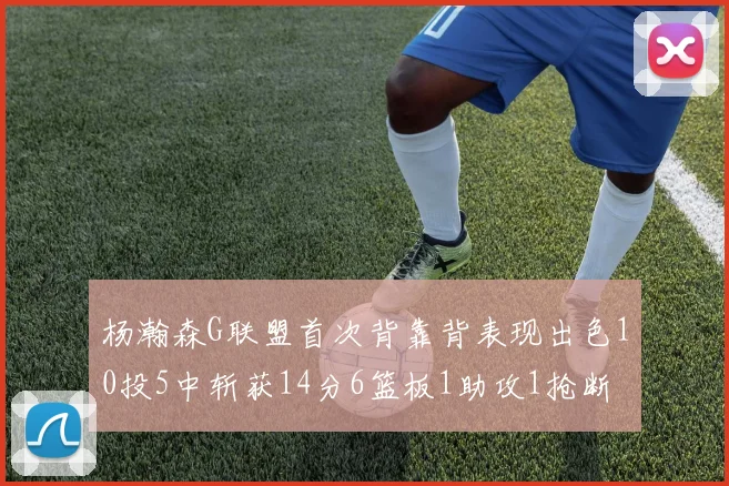 杨瀚森G联盟首次背靠背表现出色10投5中斩获14分6篮板1助攻1抢断