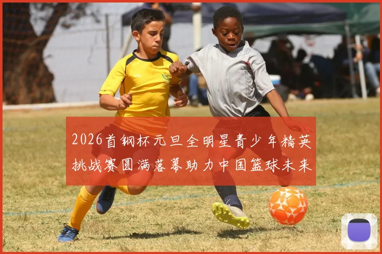 2026首钢杯元旦全明星青少年精英挑战赛圆满落幕助力中国篮球未来发展