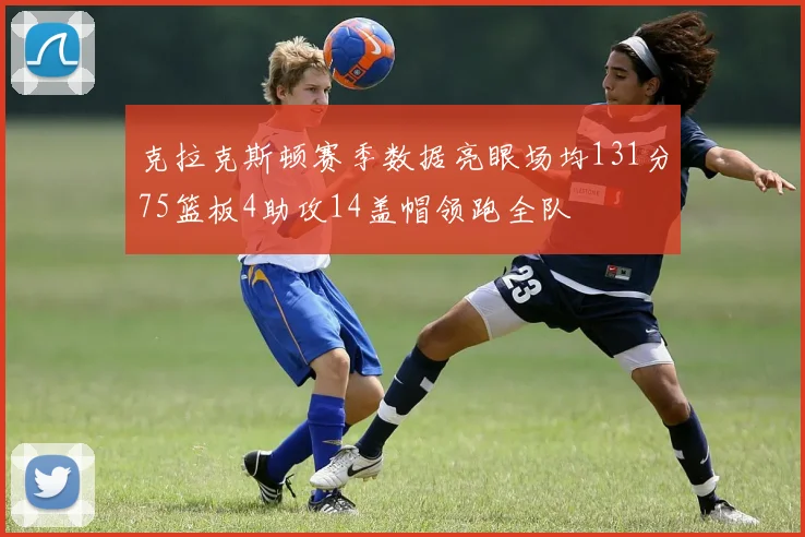 克拉克斯顿赛季数据亮眼场均131分75篮板4助攻14盖帽领跑全队