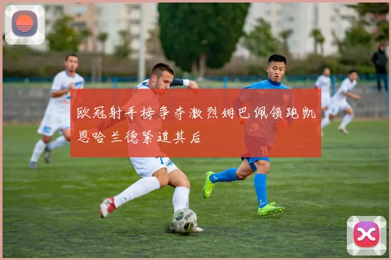 欧冠射手榜争夺激烈姆巴佩领跑凯恩哈兰德紧追其后