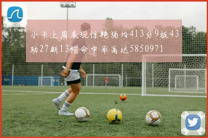 小卡上周表现惊艳场均413分9板43助27断13帽命中率高达5850971