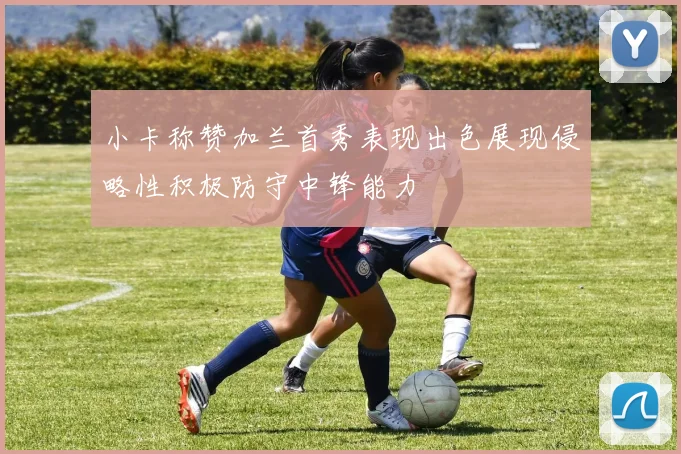 小卡称赞加兰首秀表现出色展现侵略性积极防守中锋能力