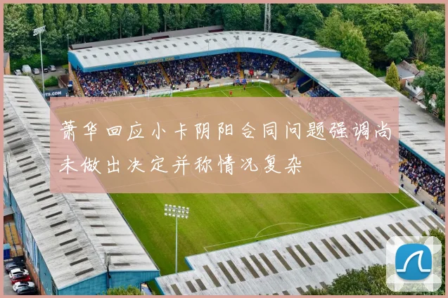 萧华回应小卡阴阳合同问题强调尚未做出决定并称情况复杂