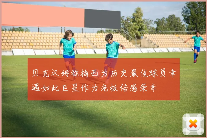 贝克汉姆称梅西为历史最佳球员幸遇如此巨星作为老板倍感荣幸